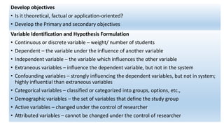 Develop objectives
• Is it theoretical, factual or application-oriented?
• Develop the Primary and secondary objectives
Variable Identification and Hypothesis Formulation
• Continuous or discrete variable – weight/ number of students
• Dependent – the variable under the influence of another variable
• Independent variable – the variable which influences the other variable
• Extraneous variables – influence the dependent variable, but not in the system
• Confounding variables – strongly influencing the dependent variables, but not in system;
highly influential than extraneous variables
• Categorical variables – classified or categorized into groups, options, etc.,
• Demographic variables – the set of variables that define the study group
• Active variables – changed under the control of researcher
• Attributed variables – cannot be changed under the control of researcher
 