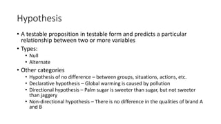 Hypothesis
• A testable proposition in testable form and predicts a particular
relationship between two or more variables
• Types:
• Null
• Alternate
• Other categories
• Hypothesis of no difference – between groups, situations, actions, etc.
• Declarative hypothesis – Global warming is caused by pollution
• Directional hypothesis – Palm sugar is sweeter than sugar, but not sweeter
than jaggery
• Non-directional hypothesis – There is no difference in the qualities of brand A
and B
 