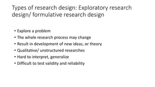 Types of research design: Exploratory research
design/ formulative research design
• Explore a problem
• The whole research process may change
• Result in development of new ideas, or theory
• Qualitative/ unstructured researches
• Hard to interpret, generalize
• Difficult to test validity and reliability
 
