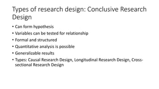 Types of research design: Conclusive Research
Design
• Can form hypothesis
• Variables can be tested for relationship
• Formal and structured
• Quantitative analysis is possible
• Generalizable results
• Types: Causal Research Design, Longitudinal Research Design, Cross-
sectional Research Design
 