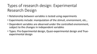 Types of research design: Experimental
Research Design
• Relationship between variables is tested using experiments
• Experiments include: manipulation of the stimuli, environment, etc.,
• Dependent variables are observed under the controlled environment,
subject to the changes in independent variables
• Types: Pre-Experimental design, Quasi-experimental design and True-
experimental design
 