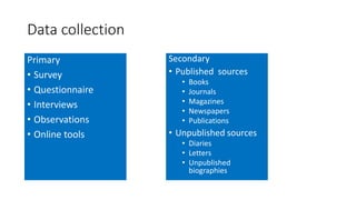 Data collection
Primary
• Survey
• Questionnaire
• Interviews
• Observations
• Online tools
Secondary
• Published sources
• Books
• Journals
• Magazines
• Newspapers
• Publications
• Unpublished sources
• Diaries
• Letters
• Unpublished
biographies
 