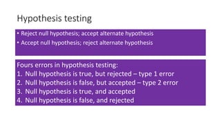 Hypothesis testing
• Reject null hypothesis; accept alternate hypothesis
• Accept null hypothesis; reject alternate hypothesis
Fours errors in hypothesis testing:
1. Null hypothesis is true, but rejected – type 1 error
2. Null hypothesis is false, but accepted – type 2 error
3. Null hypothesis is true, and accepted
4. Null hypothesis is false, and rejected
 