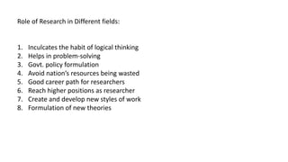 Role of Research in Different fields:
1. Inculcates the habit of logical thinking
2. Helps in problem-solving
3. Govt. policy formulation
4. Avoid nation’s resources being wasted
5. Good career path for researchers
6. Reach higher positions as researcher
7. Create and develop new styles of work
8. Formulation of new theories
 