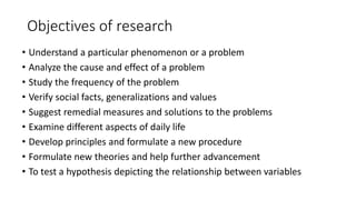 Objectives of research
• Understand a particular phenomenon or a problem
• Analyze the cause and effect of a problem
• Study the frequency of the problem
• Verify social facts, generalizations and values
• Suggest remedial measures and solutions to the problems
• Examine different aspects of daily life
• Develop principles and formulate a new procedure
• Formulate new theories and help further advancement
• To test a hypothesis depicting the relationship between variables
 