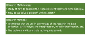 Research Methodology
• Study of how to conduct the research scientifically and systematically.
• How do we solve a problem with research?
Research Methods
• Techniques that we use in every stage of the research like data
collection, data analysis and interpretation, visual representation, etc.
• The problem and its suitable technique to solve it
 