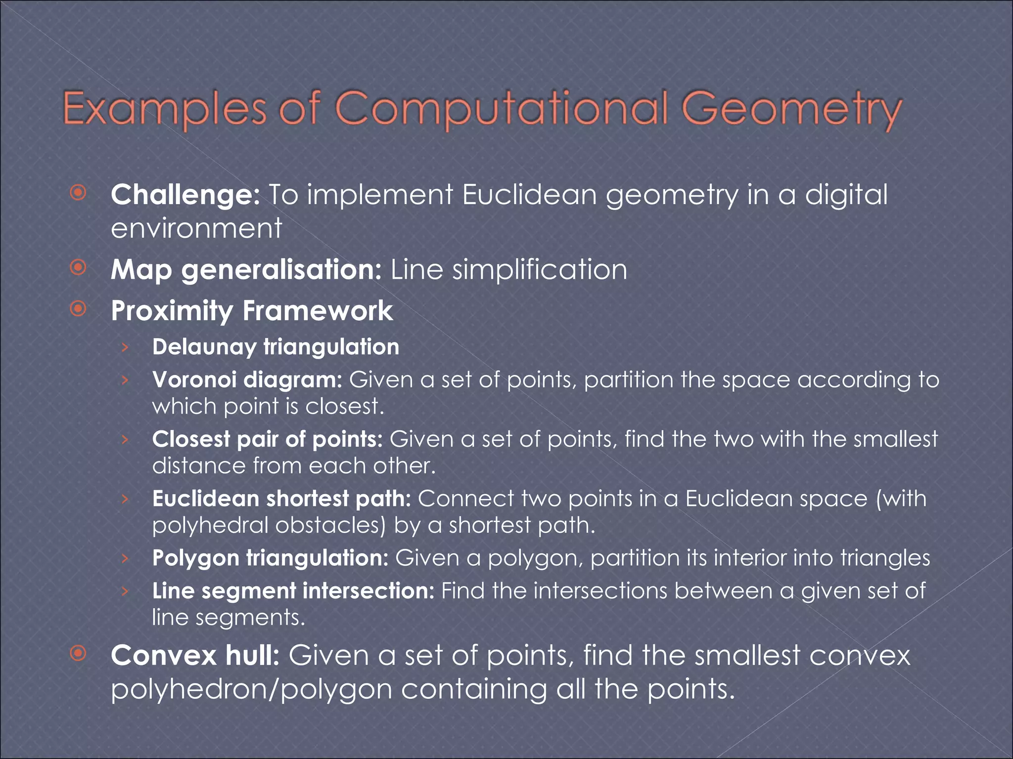 Challenge:  To implement Euclidean geometry in a digital environment Map generalisation:  Line simplification Proximity Framework Delaunay triangulation Voronoi diagram:  Given a set of points, partition the space according to which point is closest. Closest pair of points:  Given a set of points, find the two with the smallest distance from each other. Euclidean shortest path:  Connect two points in a Euclidean space (with polyhedral obstacles) by a shortest path. Polygon triangulation:  Given a polygon, partition its interior into triangles Line segment intersection:  Find the intersections between a given set of line segments. Convex hull:  Given a set of points, find the smallest convex polyhedron/polygon containing all the points. 
