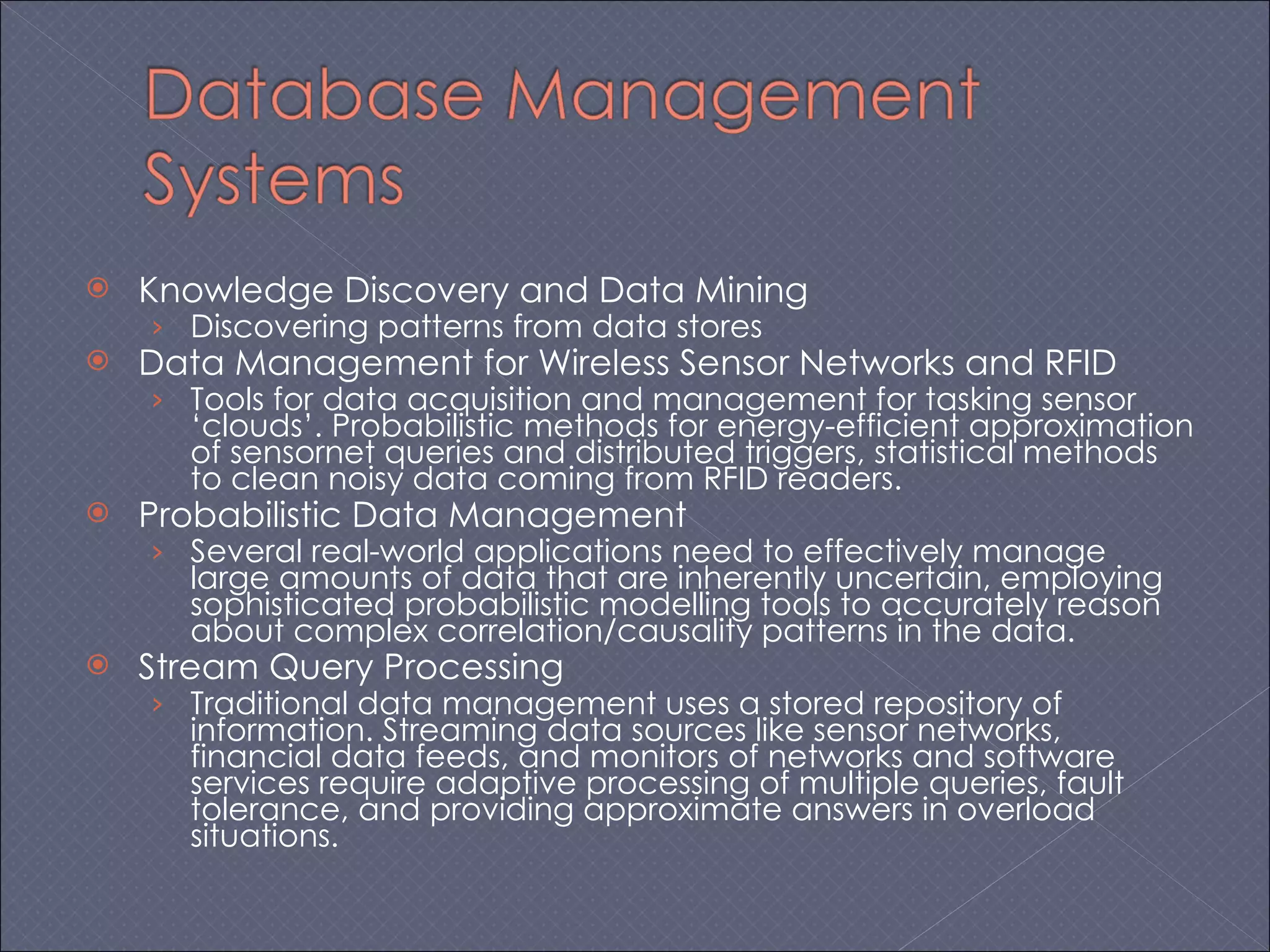 Knowledge Discovery and Data Mining Discovering patterns from data stores Data Management for Wireless Sensor Networks and RFID Tools for data acquisition and management for tasking sensor ‘clouds’. Probabilistic methods for energy-efficient approximation of sensornet queries and distributed triggers, statistical methods to clean noisy data coming from RFID readers.  Probabilistic Data Management Several real-world applications need to effectively manage large amounts of data that are inherently uncertain, employing sophisticated probabilistic modelling tools to accurately reason about complex correlation/causality patterns in the data.  Stream Query Processing Traditional data management uses a stored repository of information. Streaming data sources like sensor networks, financial data feeds, and monitors of networks and software services require adaptive processing of multiple queries, fault tolerance, and providing approximate answers in overload situations.  