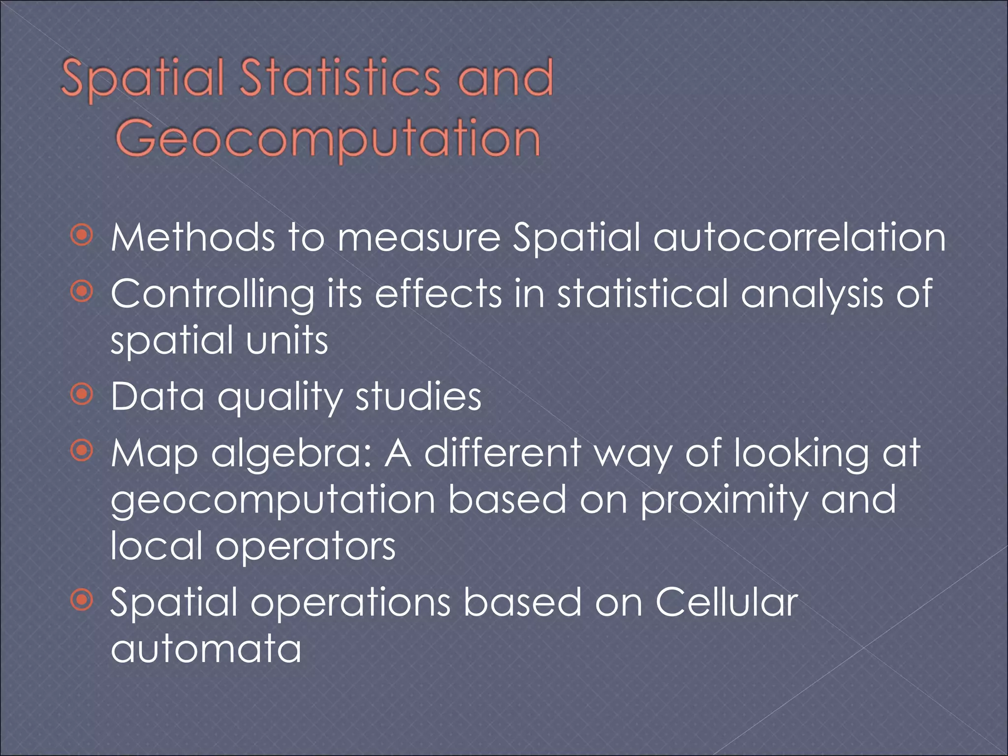 Methods to measure Spatial autocorrelation Controlling its effects in statistical analysis of spatial units Data quality studies Map algebra: A different way of looking at geocomputation based on proximity and local operators Spatial operations based on Cellular automata 