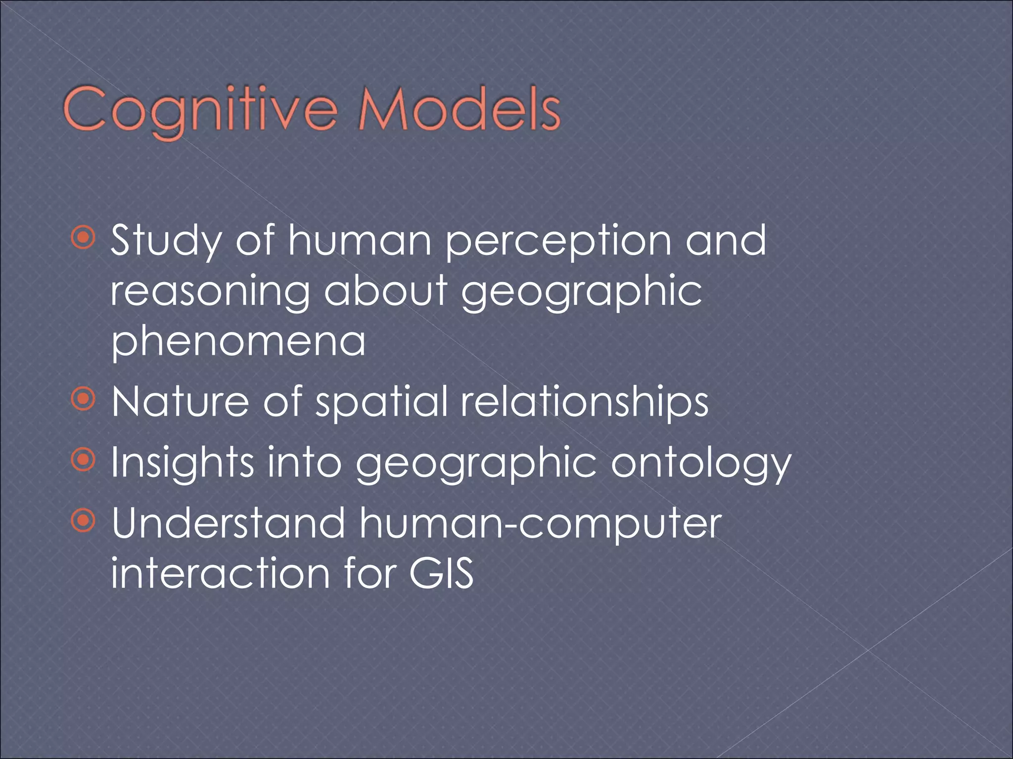 Study of human perception and reasoning about geographic phenomena Nature of spatial relationships Insights into geographic ontology Understand human-computer interaction for GIS 