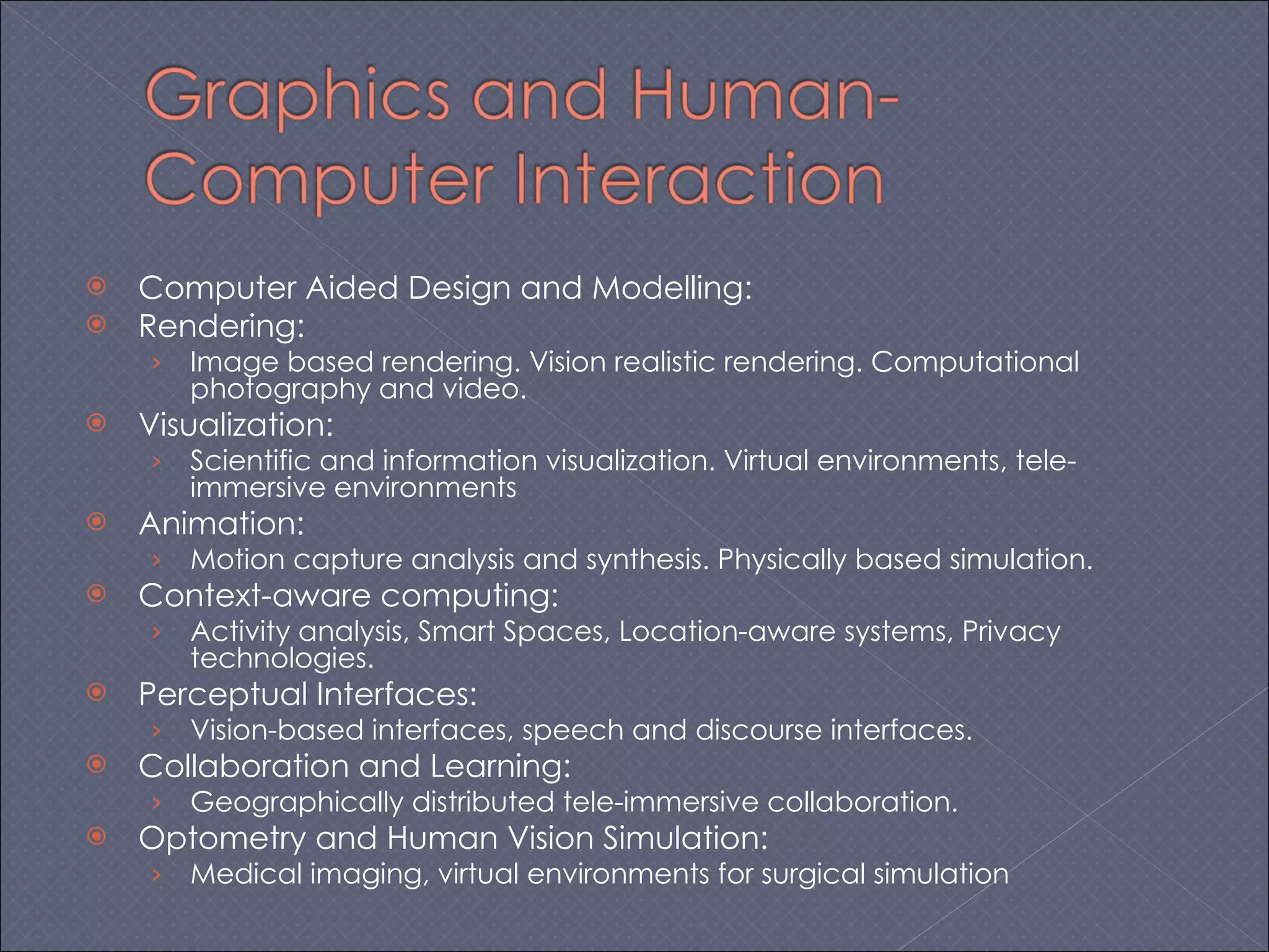 Computer Aided Design and Modelling: Rendering: Image based rendering. Vision realistic rendering. Computational photography and video. Visualization: Scientific and information visualization. Virtual environments, tele-immersive environments Animation: Motion capture analysis and synthesis. Physically based simulation.  Context-aware computing: Activity analysis, Smart Spaces, Location-aware systems, Privacy technologies. Perceptual Interfaces: Vision-based interfaces, speech and discourse interfaces. Collaboration and Learning: Geographically distributed tele-immersive collaboration. Optometry and Human Vision Simulation: Medical imaging, virtual environments for surgical simulation 