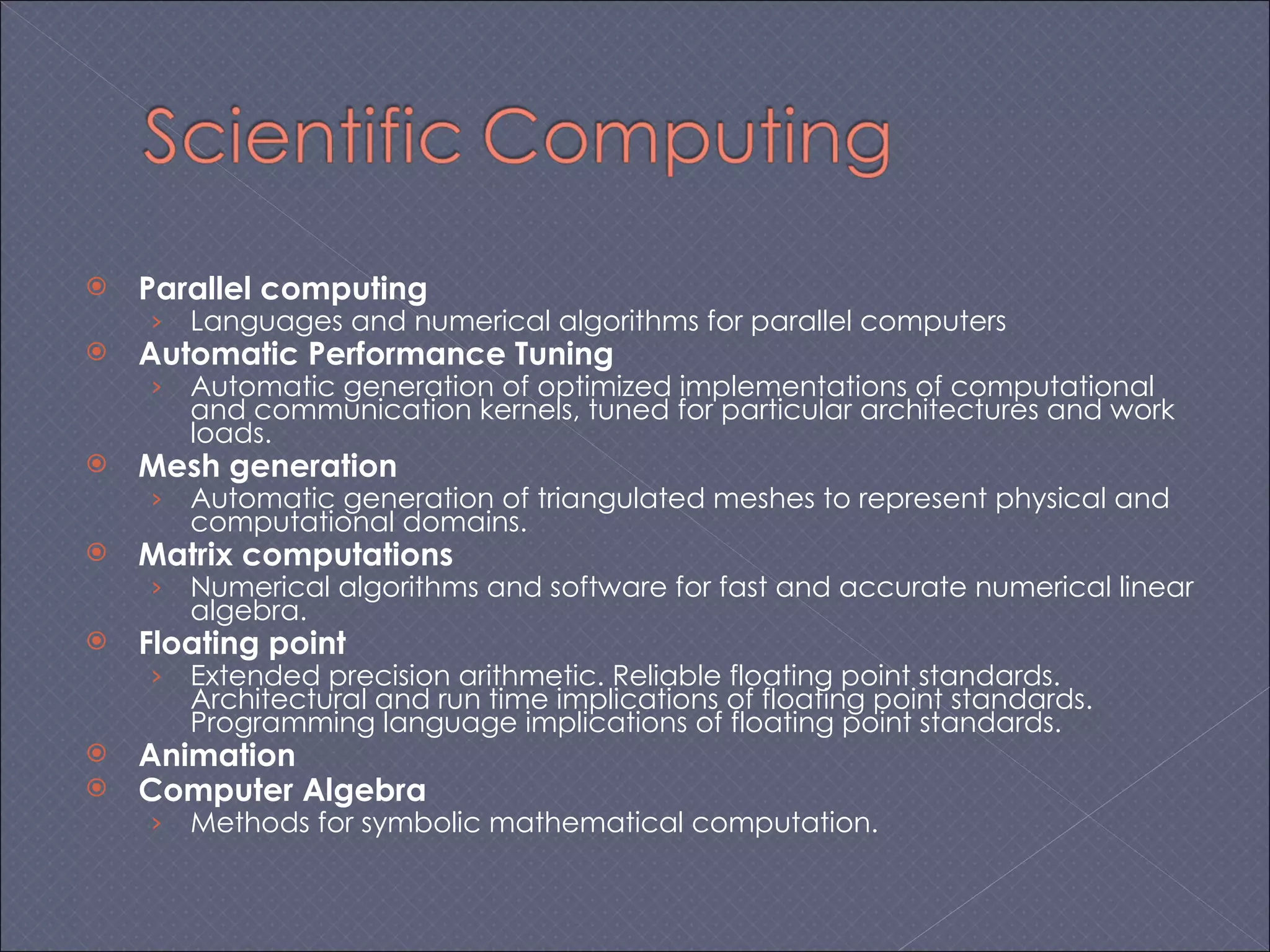 Parallel computing Languages and numerical algorithms for parallel computers Automatic Performance Tuning Automatic generation of optimized implementations of computational and communication kernels, tuned for particular architectures and work loads. Mesh generation Automatic generation of triangulated meshes to represent physical and computational domains. Matrix computations Numerical algorithms and software for fast and accurate numerical linear algebra. Floating point Extended precision arithmetic. Reliable floating point standards. Architectural and run time implications of floating point standards. Programming language implications of floating point standards. Animation Computer Algebra Methods for symbolic mathematical computation. 