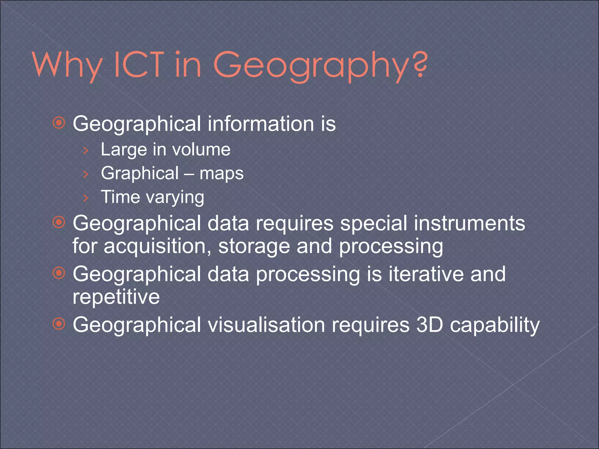 Why ICT in Geography? Geographical information is Large in volume Graphical – maps Time varying Geographical data requires special instruments for acquisition, storage and processing Geographical data processing is iterative and repetitive Geographical visualisation requires 3D capability 