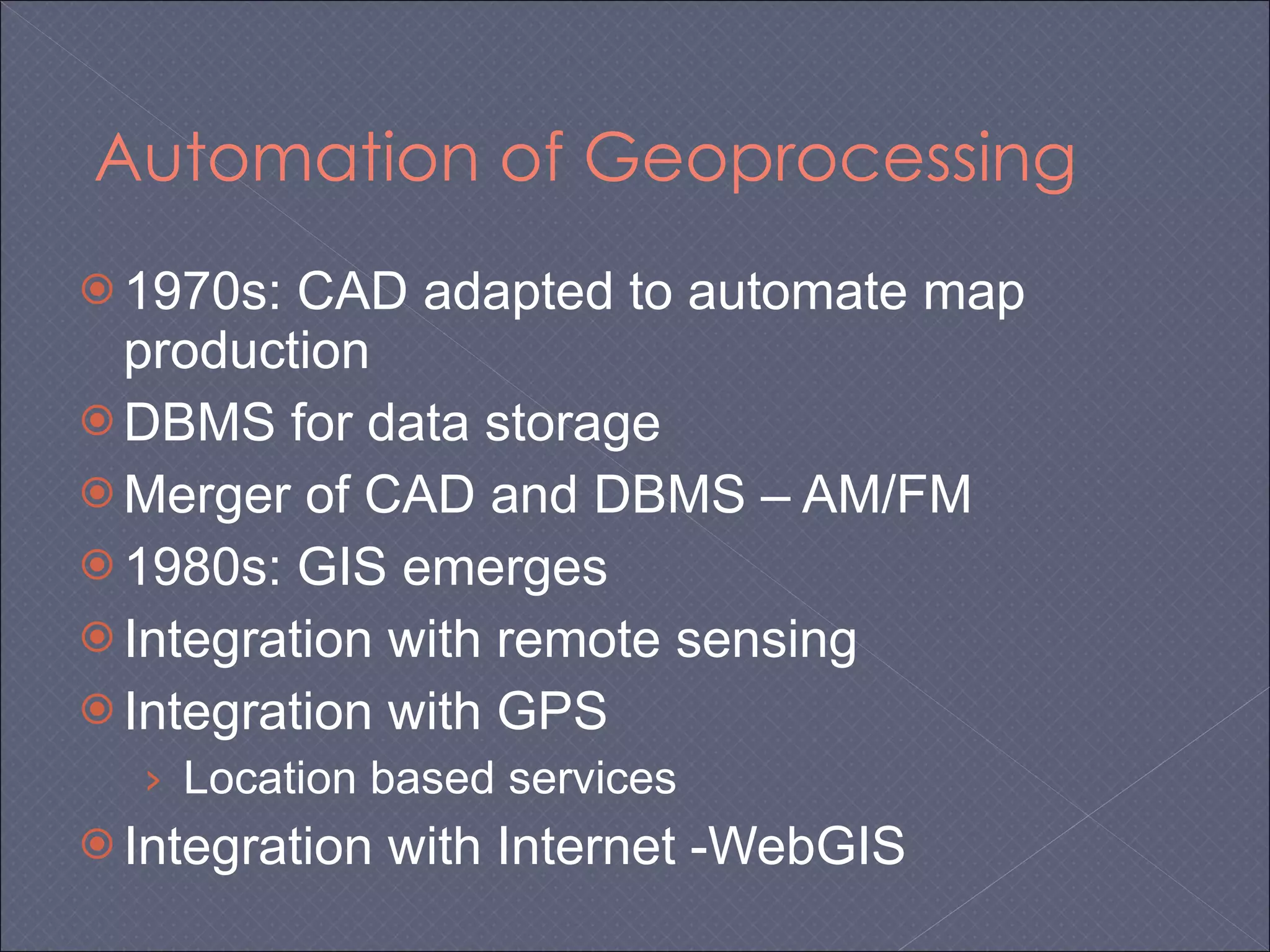 Automation of Geoprocessing 1970s: CAD adapted to automate map production DBMS for data storage Merger of CAD and DBMS – AM/FM 1980s: GIS emerges Integration with remote sensing Integration with GPS Location based services Integration with Internet -WebGIS 