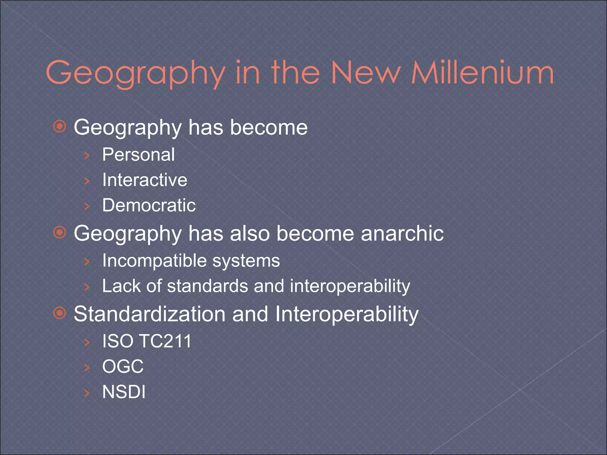 Geography in the New Millenium Geography has become  Personal Interactive Democratic Geography has also become anarchic Incompatible systems Lack of standards and interoperability Standardization and Interoperability ISO TC211 OGC NSDI 