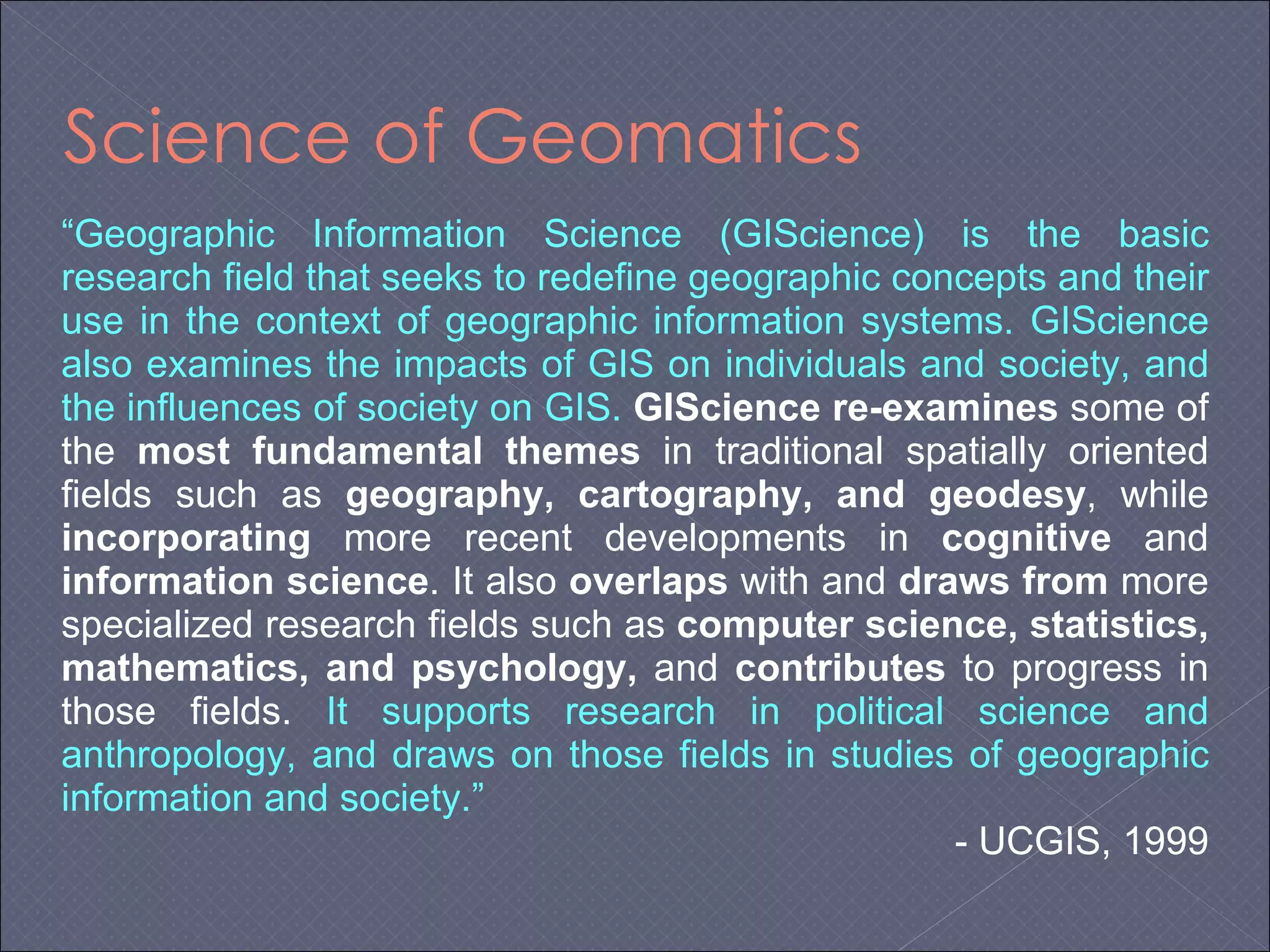 Science of Geomatics “ Geographic Information Science (GIScience) is the basic research field that seeks to redefine geographic concepts and their use in the context of geographic information systems. GIScience also examines the impacts of GIS on individuals and society, and the influences of society on GIS.   GIScience   re-examines  some of the  most fundamental themes  in traditional spatially oriented fields such as  geography, cartography, and geodesy , while  incorporating  more recent developments in  cognitive  and  information science . It also  overlaps  with and  draws from  more specialized research fields such as  computer science, statistics, mathematics, and psychology,  and  contributes  to progress in those fields.  It supports research in political science and anthropology, and draws on those fields in studies of geographic information and society.”   - UCGIS, 1999 