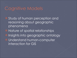 Study of human perception and reasoning about geographic phenomena Nature of spatial relationships Insights into geographic ontology Understand human-computer interaction for GIS 
