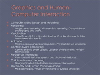 Computer Aided Design and Modelling: Rendering: Image based rendering. Vision realistic rendering. Computational photography and video. Visualization: Scientific and information visualization. Virtual environments, tele-immersive environments Animation: Motion capture analysis and synthesis. Physically based simulation.  Context-aware computing: Activity analysis, Smart Spaces, Location-aware systems, Privacy technologies. Perceptual Interfaces: Vision-based interfaces, speech and discourse interfaces. Collaboration and Learning: Geographically distributed tele-immersive collaboration. Optometry and Human Vision Simulation: Medical imaging, virtual environments for surgical simulation 