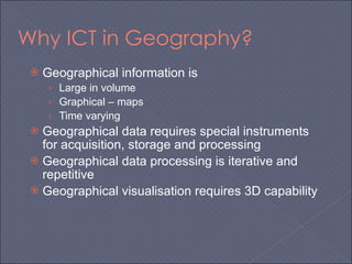 Why ICT in Geography? Geographical information is Large in volume Graphical – maps Time varying Geographical data requires special instruments for acquisition, storage and processing Geographical data processing is iterative and repetitive Geographical visualisation requires 3D capability 