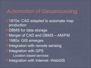 Automation of Geoprocessing 1970s: CAD adapted to automate map production DBMS for data storage Merger of CAD and DBMS – AM/FM 1980s: GIS emerges Integration with remote sensing Integration with GPS Location based services Integration with Internet -WebGIS 