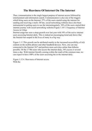 The Heaviness Of Internet On The Internet
Thus, communication is the single largest purpose of internet access followed by
entertainment and information search. Communication is also one of the triggers
which bring users on the Internet. 57% of the users started using the internet for
sending and receiving e mails. Of late, social networking websites have also been
instrumental in getting users to use the internetregularly. 30% of the users started their
internet journey with social networking websites.Figure 1.10 5. Frequency of Internet
Access in Urban
Internet usage has seen a steep growth over last year with 54% of the active internet
users accessing Internet daily. This is indeed an encouraging trend and shows that
the Internet has seeped in the lives of many in a big way.
Figure 1.11 This growth can be attributed mainly to the increased accessibility of rich
content on the mobile phones and other handheld devices. Now, one can stay
connected to the Internet 24/7 and perform more activities online than hitherto
possible. Of the 17 Mn users who access the internet daily, 34% access it several
times a day. With internet literally coming within the reach of the common man, we
can expect to have 100% of the users accessing the in the internet daily.
Figure 1.12 6. Heaviness of Internet access
With the
 