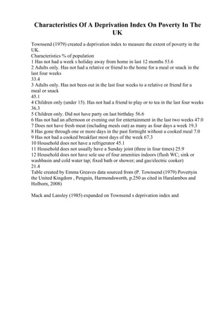 Characteristics Of A Deprivation Index On Poverty In The
UK
Townsend (1979) created a deprivation index to measure the extent of poverty in the
UK.
Characteristics % of population
1 Has not had a week s holiday away from home in last 12 months 53.6
2 Adults only. Has not had a relative or friend to the home for a meal or snack in the
last four weeks
33.4
3 Adults only. Has not been out in the last four weeks to a relative or friend for a
meal or snack
45.1
4 Children only (under 15). Has not had a friend to play or to tea in the last four weeks
36.3
5 Children only. Did not have party on last birthday 56.6
6 Has not had an afternoon or evening out for entertainment in the last two weeks 47.0
7 Does not have fresh meat (including meals out) as many as four days a week 19.3
8 Has gone through one or more days in the past fortnight without a cooked meal 7.0
9 Has not had a cooked breakfast most days of the week 67.3
10 Household does not have a refrigerator 45.1
11 Household does not usually have a Sunday joint (three in four times) 25.9
12 Household does not have sole use of four amenities indoors (flush WC; sink or
washbasin and cold water tap; fixed bath or shower; and gas/electric cooker)
21.4
Table created by Emma Greaves data sourced from (P. Townsend (1979) Povertyin
the United Kingdom , Penguin, Harmondsworth, p.250 as cited in Haralambos and
Holborn, 2008)
Mack and Lansley (1985) expanded on Townsend s deprivation index and
 