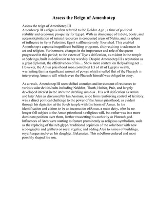 Assess the Reign of Amenhotep
Assess the reign of Amenhotep III
Amenhotep III s reign is often referred to the Golden Age , a time of political
stability and economic prosperity for Egypt. With an abundance of tribute, booty, and
access/exploitation of natural resources in conquered areas of Nubia, and its sphere
of influence in Syria Palestine; Egypt s affluence only flourished. This enabled
Amenhotep s expanse/magnificent building programs, also resulting to advances in
art and religion. Furthermore, changes in the importance and role of the queen
progressed in this period; to the extent of Tiye s deification, as evident in the temple
at Sedeinga, built in dedication to her worship. Despite Amenhotep III s reputation as
a great diplomat, the effectiveness of his ... Show more content on Helpwriting.net ...
However, the Amun priesthood soon controlled 1/3 of all of Egypt s wealth,
warranting them a significant amount of power which rivalled that of the Pharaoh in
interpreting Amun s will which even the Pharaoh himself was obliged to obey.
As a result, Amenhotep III soon shifted attention and investment of resources to
various solar deities/cults including Nekhbet, Thoth, Hathor, Ptah, and largely
developed interest in the Aten the dazzling sun disk . His self deification as Amun
and later Aten as discussed by Jan Assman, aside from reinforcing control of territory,
was a direct political challenge to the power of the Amun priesthood, as evident
through his depiction at the Soleb temple with the horns of Amun. In his
identification and claims to be an incarnation ofAmun, a main deity, who he no
longer fell subject to the Amun priesthood s religious will, but rather was in a more
dominant position over them, further reasserting his authority as Pharaoh god.
Influences of Aten were starting to feature prominently as religious symbolism, such
as the replacing of the neb glyph/ traditional depiction of the solar boat with new
iconography and epithets on royal regalia; and adding Aten to names of buildings,
royal barges and even his daughter, Bakenaten. This rebellion endured and most
possibly shaped his son,
 
