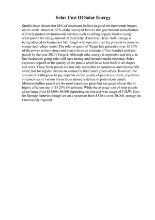 Solar Cost Of Solar Energy
Studies have shown that 88% of americans believe in good environmental impact
on the earth. However, 52% of the surveyed believe that government subsidization
will help protect environmental services such as selling organic food or using
solar panels for energy instead of electricity (Franchise Help). Solar energy is
being adopted by businesses like Target who operates over ten projects to conserve
energy and reduce waste. The solar program of Target has generated over 15 30%
of the power in their stores and plan to have an estimate of five hundred roof top
panels by the year 2020 (Target). Although solar energy is expensive and risky, in
fact businesses going solar will save money and increase media response. Solar
expenses depend on the quality of the panels which have been built in all shapes
and sizes. These Solar panels are not only accessible to companies and science labs
alone, but for regular citizens to connect to their inner green selves. However, the
amount of willingness to pay depends on the quality of panels you want, crystalline
siliconcomes in various forms from monocrystalline to polysilicon panels.
Monocrystalline panels are the most expensive panel but top grade silicon that is
highly efficient rate of 15 20% (Maehlum). While the average cost of solar panels
alone range from $15,000 40,000 depending on size and watt usage of 3 8kW. Cost
for Storage batteries though are on a spectrum from $340 to over 20,000, storage isn
t necessarily required
 