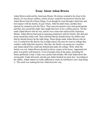 Essay About Adam Brown
Adam Brown achieved his American Dream. He always wanted to be close to his
family, he was always selfless, and he always wanted to be proud of what he did.
Adam Brown had all of these things. Even though he went through a hard time and
lost respect with his family, he got it back. After his dark times, another door
opened, he wanted to join the Navy. Then since his parents were such good parents
and they also raised him right, they taught him how to be a selfless person. All this
made Adam Brown who he was, and he was a man who achieved his American
Dream. Adam Brown had such an amazing connection with his family. His dad and
mom raised him really well. They told him that he should always be selfless and
that he should always do the right thing. These things made Adam Brown who he
was. It worked for the that he was in high school, but once he went to college they
couldn t really help him anymore. One day, the family was going on a vacation,
and Adam asked if he could stay behind and study for college. Well, while the
family was out, Adam Brown decided to throw a party at his house. Apparently his
party was pretty well heard of. A ton of people came to his party, including his
future girlfriend, Cindy. Cindy was a pretty bad mistake. She lead Adam down the
wrong path. Cindy did crack, and she got Adam hooked on crack also. According to
the author, Adam stated I m really addicted to crack, he told Ryan I can t stop doing
it . The crack was making the true Adam become very
 