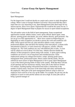 Career Essay On Sports Management
Career Essay
Sport Management
For the longest time I could not decide on a major and a career to study throughout
college. When I came to Georgia Southern University I discovered that they had a
major that was very interesting to me. Sport Management id the ideal major for my
interest and me. Since I love sports I figured that this would be the career for me. A
degree in Sport Management helps to prepare for success in sport related occupations.
The job market varies in the field of sport management. Some occupational
opportunities include: athletic trainer, coach, sports official, Sports agent, camp
director, sporting goods sales/dealer, pro scout, athletic director, sport promoter. The
list can go on of the opportunities in ... Show more content on Helpwriting.net ...
Depending on what occupation you decide to pursue the work and conditions will
differ. Some typical activities are, plan and direct athletic events, represent
professional athletes, plan and direct the training of the team players, evaluate skills
and potential of players, or work extensively with players, coaches, officials,
managers etc. The work condition can vary with different jobs or tasks. A scout
will be called on to travel about 3/4 of the time. Athletic directors handle the
athletics of their prospective schools along with coaches. A sports agent working
conditions can involve a lot of long hours and extended pressure. Some
employment settings are colleges/universities, camps, sporting goods stores,
management firms, professional teams, fitness centers and the media. The job
outlook for most careers in Sport Management is fair to good. Sport Management
is one of the fastest growing fields of study in the country. With that there will lots
of job openings and new businesses starting. Some jobs in this field are limited.
For instance, anything dealing with professional teams is limited due to the
number of sports teams. Successes in the teams help with salary and benefits for
the employees. Most jobs in the sport management field are setup to where an
employee must work his or her way up the ladder. For example, the job may ask the
employee to assist in work and the salaries are not as high. In some jobs such as
being a general manager of
 