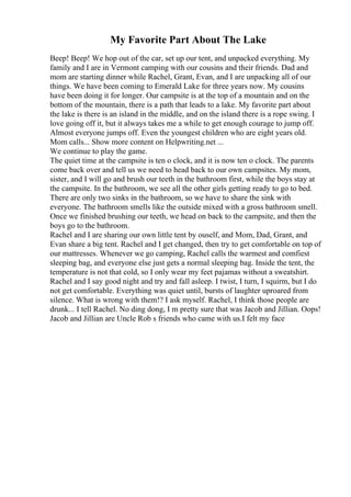 My Favorite Part About The Lake
Beep! Beep! We hop out of the car, set up our tent, and unpacked everything. My
family and I are in Vermont camping with our cousins and their friends. Dad and
mom are starting dinner while Rachel, Grant, Evan, and I are unpacking all of our
things. We have been coming to Emerald Lake for three years now. My cousins
have been doing it for longer. Our campsite is at the top of a mountain and on the
bottom of the mountain, there is a path that leads to a lake. My favorite part about
the lake is there is an island in the middle, and on the island there is a rope swing. I
love going off it, but it always takes me a while to get enough courage to jump off.
Almost everyone jumps off. Even the youngest children who are eight years old.
Mom calls... Show more content on Helpwriting.net ...
We continue to play the game.
The quiet time at the campsite is ten o clock, and it is now ten o clock. The parents
come back over and tell us we need to head back to our own campsites. My mom,
sister, and I will go and brush our teeth in the bathroom first, while the boys stay at
the campsite. In the bathroom, we see all the other girls getting ready to go to bed.
There are only two sinks in the bathroom, so we have to share the sink with
everyone. The bathroom smells like the outside mixed with a gross bathroom smell.
Once we finished brushing our teeth, we head on back to the campsite, and then the
boys go to the bathroom.
Rachel and I are sharing our own little tent by ouself, and Mom, Dad, Grant, and
Evan share a big tent. Rachel and I get changed, then try to get comfortable on top of
our mattresses. Whenever we go camping, Rachel calls the warmest and comfiest
sleeping bag, and everyone else just gets a normal sleeping bag. Inside the tent, the
temperature is not that cold, so I only wear my feet pajamas without a sweatshirt.
Rachel and I say good night and try and fall asleep. I twist, I turn, I squirm, but I do
not get comfortable. Everything was quiet until, bursts of laughter uproared from
silence. What is wrong with them!? I ask myself. Rachel, I think those people are
drunk... I tell Rachel. No ding dong, I m pretty sure that was Jacob and Jillian. Oops!
Jacob and Jillian are Uncle Rob s friends who came with us.I felt my face
 