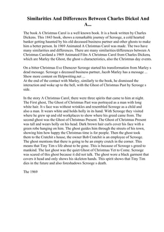 Similarities And Differences Between Charles Dickol And
A...
The book A Christmas Carol is a well known book. It is a book written by Charles
Dickens. This 1843 book, shows a remarkable journey of Scrooge, a cold hearted
banker getting haunted by his old deceased business partner and other ghosts to make
him a better person. In 1969 Animated A Christmas Carol was made. The two have
many similarities and differences. There are many similarities/differences between A
Christmas Caroland a 1969 Animated Film A Christmas Carol from Charles Dickens,
which are Marley the Ghost, the ghost s characteristics, also the Christmas day events.
On a bitter Christmas Eve Ebenezer Scrooge started his transformation from Marley s
dead message. Scrooge s deceased business partner, Jacob Marley has a message ...
Show more content on Helpwriting.net ...
At the end of the contact with Marley, similarly to the book, he dismissed the
interaction and woke up to the bell, with the Ghost of Christmas Past by Scrooge s
side.
In the story A Christmas Carol, there were three spirits that came to him at night.
The First ghost, The Ghost of Christmas Past was portrayed as a man with long
white hair. It s face was without wrinkles and resembled Scrooge as a child and
also a man. It wears white and holds holly in its hand. With Scrooge they visited
where he grew up and old workplaces to show where his greed came from. The
second ghost was the Ghost of Christmas Present. The Ghost of Christmas Present
was tall and wears holly on his head. Dark brown hair curls cover his face with a
green robe hanging on him. The ghost guides him through the streets of his town,
showing him how happy the Christmas time is for people. Then the ghost took
them to the Cratchit s house, the owner Bob Cratchit is an employee of Scrooge.
The ghost mentions that there is going to be an empty crutch in the corner. This
means that Tiny Tim s life about to be gone. This is because of Scrooge s greed to
mankind. The last ghost was the quiet Ghost of Christmas Yet to Come. Scrooge
was scared of this ghost because it did not talk. The ghost wore a black garment that
covers it head and only shows his skeleton hands. This spirit shows that Tiny Tim
dies in the future and also foreshadows Scrooge s death.
The 1969
 