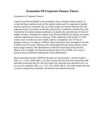 Economics Of Corporate Finance Theory
Economics of Corporate Finance
Capital Asset Pricing Model is the foundation stone of modern finance theory. It
reveals the basic operation rules of the capital market and it is important in market
practice and theory research(). By use of this model, the relation between risk and
expected return is accurately predicted, and provides a method to estimate the yield
of potential investment projects and help us to predict the expected rate of return of
market in future. Although the Capital Asset Pricing Modelis not entirely consistent
with the empirical test, however, because of the simplicity of the model, it is still
widely used. A model may have highly realistic assumptions, but if it has no
predictive power, it is largely worthless. Most researchers have attempted to test the
CAPM to see if it works, looking at the relationship between observed beta values
and average returns(). One phenomenon is that the actual slope of the Security
Market Line is slightly less than the predicted slope of the CAPM. This essay is
going to discuss potential explanations of this phenomenon.
Most researchers test the CAPM by the basis of risk premiums , and the model is:
E[R_i ]= r_f+ОІ_i (E[R_Mkt ] r_f), then it minus the risk free return from both side
and add an intercept term О± into this model, the intercept term should be zero, we
can see new equation: E[R_i ] r_f= О±+ОІ_i (E[R_Mkt ] r_f). In this model, the beta
is used to measure the systematic risk between investment and stock
 