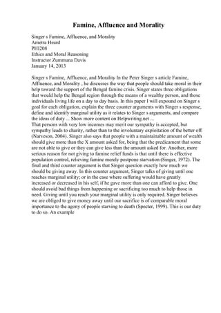 Famine, Affluence and Morality
Singer s Famine, Affluence, and Morality
Ametra Heard
PHI208
Ethics and Moral Reasoning
Instructor Zummuna Davis
January 14, 2013
Singer s Famine, Affluence, and Morality In the Peter Singer s article Famine,
Affluence, and Morality , he discusses the way that people should take moral in their
help toward the support of the Bengal famine crisis. Singer states three obligations
that would help the Bengal region through the means of a wealthy person, and those
individuals living life on a day to day basis. In this paper I will expound on Singer s
goal for each obligation, explain the three counter arguments with Singer s response,
define and identify marginal utility as it relates to Singer s arguments, and compare
the ideas of duty ... Show more content on Helpwriting.net ...
That persons with very low incomes may merit our sympathy is accepted, but
sympathy leads to charity, rather than to the involuntary exploitation of the better off
(Narveson, 2004). Singer also says that people with a maintainable amount of wealth
should give more than the X amount asked for, being that the predicament that some
are not able to give or they can give less than the amount asked for. Another, more
serious reason for not giving to famine relief funds is that until there is effective
population control, relieving famine merely postpone starvation (Singer, 1972). The
final and third counter argument is that Singer question exactly how much we
should be giving away. In this counter argument, Singer talks of giving until one
reaches marginal utility; or in the case where suffering would have greatly
increased or decreased in his self, if he gave more than one can afford to give. One
should avoid bad things from happening or sacrificing too much to help those in
need. Giving until you reach your marginal utility is only required. Singer believes
we are obliged to give money away until our sacrifice is of comparable moral
importance to the agony of people starving to death (Specter, 1999). This is our duty
to do so. An example
 