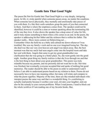 Gentle Into That Good Night
The poem Do Not Go Gentle Into That Good Night is a very deeply, intriguing
poem. In life, it s truly painful when someone passes away, no matter the condition.
When someone leaves physically, they mentally and emotionally take pieces of
you with them. It s like their souls somehow grasp the parts of you that connected
to them. And that is where the emptiness comes from. The speaker could not be
identified, however it could be a man or woman speaking about the terminating life
of the one they love. It also shows the speaker has a deep sense of value for life,
and it truly means something to them when a life comes to an end. In the poem, the
speaker is addressing his/her father and the sickness that is within his father. The
speaker really... Show more content on Helpwriting.net ...
I remember when she held me as a baby and calmed me down whenever I was
troubled. She was my family s rock and no one ever imagined losing her. The day
she died was like our very own heaven sent angel was taken away. But, the best
moment was that my uncle had seen angels come into the hospital room and take
her soul with them. Angels that came to get my great grandmother was
clarification that she was going to a better place. So, she went gently into the good
night. Another great thing my family realizes is that she lives through me and that
is the best thing to hear about your great grandmother. This poem was truly
relatable because my parents, and me presently did not want her to die. Her time
was finished, but eventually everyone accepted that and spoke of nothing but good
memories. The reader should be able to the poem in order to understand it and I
believe I am able to understand poems based on my relation to them. Poems do not
necessarily have to have one meaning either, but many will relate and compare to
what the poem signifies. Majority of the time, there are like minded individuals who
interpret poems the same way and that is a wonderful thing. It s comforting to
actually read poetry because it soothes your soul, elevates your laughter, and can
also be the remedy to your current problems. When I read poems, I tend to block out
the whole world as if I am reading one of my favorite books. But,
 