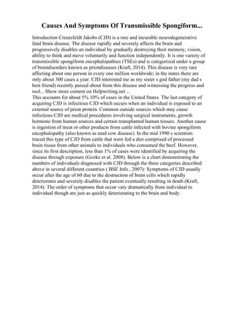 Causes And Symptoms Of Transmissible Spongiform...
Introduction Creutzfeldt Jakobs (CJD) is a rare and incurable neurodegenerative
fatal brain disease. The disease rapidly and severely affects the brain and
progressively disables an individual by gradually destroying their memory, vision,
ability to think and move voluntarily and function independently. It is one variety of
transmissible spongiform encephalopathies (TSEs) and is categorized under a group
of braindisorders known as priondiseases (Kraft, 2014). This disease is very rare
affecting about one person in every one million worldwide; in the states there are
only about 300 cases a year. CJD interested me as my sister s god father (my dad s
best friend) recently passed about from this disease and witnessing the progress and
tool... Show more content on Helpwriting.net ...
This accounts for about 5% 10% of cases in the United States. The last category of
acquiring CJD is infectious CJD which occurs when an individual is exposed to an
external source of prion protein. Common outside sources which may cause
infectious CJD are medical procedures involving surgical instruments, growth
hormone from human sources and certain transplanted human tissues. Another cause
is ingestion of meat or other products from cattle infected with bovine spongiform
encephalopathy (also known as mad cow disease). In the mid 1990 s scientists
traced this type of CJD from cattle that were fed a diet comprised of processed
brain tissue from other animals to individuals who consumed the beef. However,
since its first description, less than 1% of cases were identified by acquiring the
disease through exposure (Gozke et al. 2008). Below is a chart demonstrating the
numbers of individuals diagnosed with CJD through the three categories described
above in several different countries ( BSE Info , 2007): Symptoms of CJD usually
occur after the age of 60 due to the destruction of brain cells which rapidly
deteriorates and severely disables the patient eventually resulting in death (Kraft,
2014). The order of symptoms that occur vary dramatically from individual to
individual though are just as quickly deteriorating to the brain and body.
 