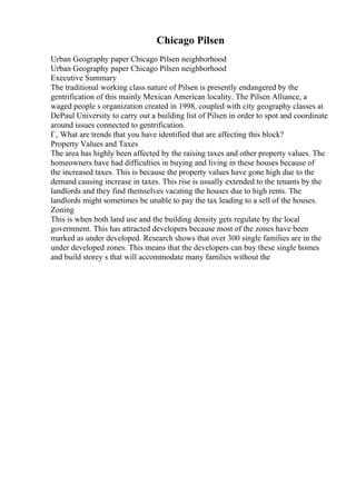Chicago Pilsen
Urban Geography paper Chicago Pilsen neighborhood
Urban Geography paper Chicago Pilsen neighborhood
Executive Summary
The traditional working class nature of Pilsen is presently endangered by the
gentrification of this mainly Mexican American locality. The Pilsen Alliance, a
waged people s organization created in 1998, coupled with city geography classes at
DePaul University to carry out a building list of Pilsen in order to spot and coordinate
around issues connected to gentrification.
Г‚ What are trends that you have identified that are affecting this block?
Property Values and Taxes
The area has highly been affected by the raising taxes and other property values. The
homeowners have had difficulties in buying and living in these houses because of
the increased taxes. This is because the property values have gone high due to the
demand causing increase in taxes. This rise is usually extended to the tenants by the
landlords and they find themselves vacating the houses due to high rents. The
landlords might sometimes be unable to pay the tax leading to a sell of the houses.
Zoning
This is when both land use and the building density gets regulate by the local
government. This has attracted developers because most of the zones have been
marked as under developed. Research shows that over 300 single families are in the
under developed zones. This means that the developers can buy these single homes
and build storey s that will accommodate many families without the
 