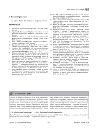 May 2014, Vol.12, No.3161Journal of Integrative Medicine
www.jcimjournal.com/jim
7 Competing interests
The authors declare that there are no competing interests.
REFERENCES
1	 Upledger JE. Craniosacral therapy. Phys Ther. 1995; 75(4):
328-330.
2	 Agustoni D. Craniosacral-Rhythmus: Praxisbuch zu einer
sanften Körpertherapie. Kandern: Kösel Verlag. 2006.
German.
3	 Lomba J, Schröder G. Craniosacrale Osteopathie in der
Kinder- und Erwachsenenpraxis. Kandern: Pflaum Verlag.
2005. German.
4	 Liem T. Kraniosakrale Osteopathie. Ein praktisches Lehrbuch.
Stuttgart: Hippokrates. 2001. German.
5	 Upledger JE, Vredevoogd JD. Lehrbuch der Craniosacral
Therapie. Heidelberg: Georg Thieme Verlag. 2002. German.
6	 Arnadottir TS, Sigurdardottir AK. Is craniosacral therapy
effective for migraine? Tested with HIT-6 Questionnaire.
Complement Ther Clin Pract. 2013; 19(1): 11-14.
7	 Matarán-Peñarrocha GA, Castro-Sánchez AM, García GC,
Moreno-Lorenzo C, Carreño TP, Zafra MD. Influence of
craniosacral therapy on anxiety, depression and quality of
life in patients with fibromyalgia. Evid Based Complement
Alternat Med. 2011; 2011: 178769.
8	 Castro-Sánchez AM, Matarán-Peñarrocha GA, Sánchez-
Labraca N, Quesada-Rubio JM, Granero-Molina J, Moreno-
Lorenzo C. A randomized controlled trial investigating the
effects of craniosacral therapy on pain and heart rate variability
in fibromyalgia patients. Clin Rehabil. 2011; 25(1): 25-35.
9	 Mehl-Madrona L, Kligler B, Silverman S, Lynton H, Merrell
W. The impact of acupuncture and craniosacral therapy
interventions on clinical outcomes in adults with asthma.
Explore (NY). 2007; 3(1): 28-36.
10	 Jaekel A, von Hauenschild P. A systematic review to evaluate
the clinical benefits of craniosacral therapy. Complement
Ther Med. 2012; 20(6): 456-465.
11	 Ernst E. Craniosacral therapy: A systematic review of the
clinical evidence. Focus Altern Complement Ther. 2012;
17(4): 197-201.
12	 Wittling W, Wittling RA. Herzschlagvariabilität: Frühwarnsystem,
Stress- und Fitnessindikator. Heiligenstadt: Eichsfeld Verlag.
2012. German.
13	 Agelink MW, Sanner D, Eich H, Pach J, Bertling R, Lemmer
W, Klieser E, Lehmann E. Does acupuncture influence the
cardiac autonomic nervous system in patients with minor
depression or anxiety disorders? Fortschr Neurol Psychiatr.
2003; 71(3): 141-149. German with abstract in English.
14	 Trappe HJ. The effects of music on the cardiovascular system
and cardiovascular health. Heart. 2010; 96(23): 1868-1871.
15	 Field T. Tai Chi research review. Complement Ther Clin
Pract. 2011; 17(3): 141-146.
16	 Mishra N, Muraleedharan KC, Paranjpe AS, Munta DK, Singh
H, Nayak C. An exploratory study on scientific investigations
in homeopathy using medical analyzer. J Altern Complement
Med. 2011; 17(8): 705-710.
17	 Courtney R, Cohen M, van Dixhoorn J. Relationship between
dysfunctional breathing patterns and ability to achieve target
heart rate variability with features of “Coherence” during
biofeedback. Altern Ther Health Med. 2011; 17(3): 38-44.
18	 Pizzinato E, Muller J, Lingg G, Dapra D, Lothaller H,
Endler PC. Heart rate variability in a study on Reiki treatment.
Open Complement Med J. 2012; 4: 12-15.
19	 Melchart D, Mitscherlich F, Amiet M, Eichenberger R,
Koch P. Programm Evaluation Komplementärmedizin
(PEK), Schlussbericht. Bern: Schweizerisches Bundesamt
für Gesundheit. 2005: 61. German.
20	 Nunan D, Sandercock GRH, Brodie DA. A quantitative
systematic review of normal values for short-term heart rate
variability in healthy adults. Pacing Clin Electrophysiol.
2010; 33(11): 1407-1417.
Submission Guide
Journal of Integrative Medicine (JIM) is an international,
peer-reviewed, PubMed-indexed journal, publishing papers
on all aspects of integrative medicine, such as acupuncture
and traditional Chinese medicine, Ayurvedic medicine, herbal
medicine, homeopathy, nutrition, chiropractic, mind-body
medicine, Taichi, Qigong, meditation, and any other modalities
of complementary and alternative medicine (CAM). Article
types include reviews, systematic reviews and meta-analyses,
randomized controlled and pragmatic trials, translational and
patient-centered effectiveness outcome studies, case series and
reports, clinical trial protocols, preclinical and basic science
studies, papers on methodology and CAM history or education,
editorials, global views, commentaries, short communications,
book reviews, conference proceedings, and letters to the editor.
● No submission and page charges ● Quick decision and online first publication
For information on manuscript preparation and submission, please visit JIM website. Send your postal address by e-mail to
jcim@163.com, we will send you a complimentary print issue upon receipt.
 