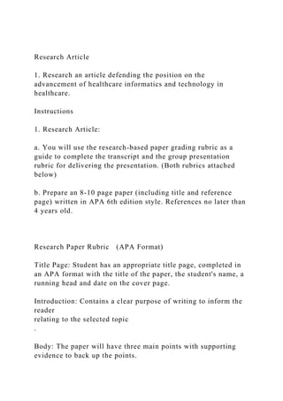 Research Article
1. Research an article defending the position on the
advancement of healthcare informatics and technology in
healthcare.
Instructions
1. Research Article:
a. You will use the research-based paper grading rubric as a
guide to complete the transcript and the group presentation
rubric for delivering the presentation. (Both rubrics attached
below)
b. Prepare an 8-10 page paper (including title and reference
page) written in APA 6th edition style. References no later than
4 years old.
Research Paper Rubric (APA Format)
Title Page: Student has an appropriate title page, completed in
an APA format with the title of the paper, the student's name, a
running head and date on the cover page.
Introduction: Contains a clear purpose of writing to inform the
reader
relating to the selected topic
.
Body: The paper will have three main points with supporting
evidence to back up the points.
 