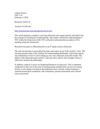 Lauren Nourse
EDU 710
February 4, 2010
Research Article #2
Analysis of web site:
http://learnweb.harvard.edu/alps/tfu/info3e.cfm
This article presents a teacher’s year-long adventure into using correctly and effectively
the concept of Teaching for Understanding. The teacher outlined his understanding of
TFU within the framework of the TFU curriculum and presented an analysis of his
teaching using this framework.
Research took place in Massachussetts in an 8th grade science classroom.
The web site presents in great detail the daily and yearly set up of the teacher’s class. The
site then presents links to the Teacher for Understanding philosophy. It provides step by
step information on how to start setting up your own classroom using this model. The
details of the Massachussetts teacher’s class provide a side by side example of how to
effectively institute the philosophy.
In addition, analysis is given on student performance on state tests. This is important
component to this site as the style of teaching being modeled does not revolve around
lecture or note taking or testing in the traditional sense. Instead, student learning is
centered around peer evaluations, self evaluations, journal assessments and a formal
essay assessment.