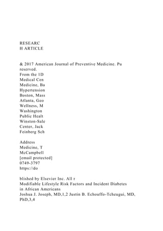 RESEARC
H ARTICLE
& 2017 American Journal of Preventive Medicine. Pu
reserved.
From the 1D
Medical Cen
Medicine, Ba
Hypertension
Boston, Mass
Atlanta, Geo
Wellness, M
Washington
Public Healt
Winston-Sale
Center, Jack
Feinberg Sch
Address
Medicine, T
McCampbell
[email protected]
0749-3797
https://do
blished by Elsevier Inc. All r
Modifiable Lifestyle Risk Factors and Incident Diabetes
in African Americans
Joshua J. Joseph, MD,1,2 Justin B. Echouffo-Tcheugui, MD,
PhD,3,4
 
