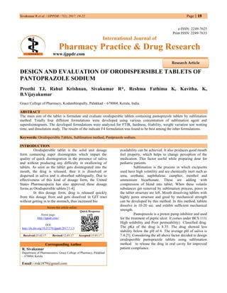 Sivakumar R et al. / IJPPDR / 7(1), 2017, 19-22. Page | 19
e-ISSN: 2249-7625
Print ISSN: 2249-7633
International Journal of
Pharmacy Practice & Drug Research
www.ijppdr.com
DESIGN AND EVALUATION OF ORODISPERSIBLE TABLETS OF
PANTOPRAZOLE SODIUM
Preethi TJ, Rahul Krishnan, Sivakumar R*, Reshma Fathima K, Kavitha. K,
B.Vijayakumar
Grace College of Pharmacy, Kodunthirapully, Palakkad – 678004, Kerala, India.
ABSTRACT
The main aim of the tablet is formulate and evaluate orodispersble tablets containing pantoprazole tablets by sublimation
method. Totally four different formulations were developed using various concentration of sublimation agent and
superdisintegrants. The developed formulations were analyzed for FTIR, hardness, friability, weight variation test wetting
time, and dissolution study. The results of the indicate F4 formulation was found to be best among the other formulations.
Keywords: Orodispersible Tablets, Sublimation method, Pantprazole sodium.
INTRODUCTION
Orodispersible tablet is the solid unit dosage
form containing super disintegrates which impart the
quality of quick disintegration in the presence of saliva
and without producing any difficulty in swallowing of
tablets. As soon as the tablet gets disintegrated into the
mouth, the drug is released, then it is dissolved or
dispersed in saliva and is absorbed sublingually. Due to
effectiveness of this kind of dosage form, the United
States Pharmacopoeia has also approved these dosage
forms as Orodispersible tablets [1-4].
In this dosage form, drug is released quickly
from this dosage from and gets dissolved in GIT tract
without getting in to the stomach, thus increased bio
Access this article online
Home page:
http://ijppdr.com//
DOI:
http://dx.doi.org/10.21276/ijppdr.2017.7.1.5
Quick Response
code
Received:25.02.17 Revised:12.03.17 Accepted:15.03.17
Corresponding Author
R. Sivakumar
Department of Pharmaceutics, Grace College of Pharmacy, Palakkad
– 678004, Kerala.
Email : rrsk1879@gmail.com
availability can be achieved. It also produces good mouth
feel property, which helps to change perception of the
medication. This factor useful while preparing dose for
pediatric patients.
Sublimation is the process in which excipients
used have high volatility and are chemically inert such as
urea, urethane, naphthalene, camphor, menthol and
ammonium bicarbonate. These are adding with
compression of blend into tablet. When these volatile
substances get removed by sublimation process, pores in
the tablet structure are left. Mouth dissolving tablets with
highly pores structure and good by mechanical strength
can be developed by this method. In this method, tablets
dissolve in 10-20 sec. and exhibit sufficient mechanical
strength.
Pantoprazole is a proton pump inhibitor and used
for the treatment of peptic ulcer. It comes under BCS 111(
High solubility and Poor permeability) Classified drug.
The pKa of the drug is 8.35. The drug showed less
stability below the pH of 6. The average pH of saliva is
7.4 [5]. Considering the all above factor decided to design
orodispersble pantoprazole tablets using sublimation
method to release the drug in oral cavity for improved
patient compliance.
Research Article
 
