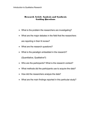 Introduction to Qualitative Research
Research Article Analysis and Synthesis
Guiding Questions
• What is the problem the researchers are investigating?
• What are the major debates in the field that the researchers
are reporting in their lit review?
• What are the research questions?
• What is the paradigm embedded in the research?
(Quantitative, Qualitative?)
• Who are the participants? What is the research context?
• What methods did the participants use to acquire the data?
• How did the researchers analyze the data?
• What are the main findings reported in this particular study?
 