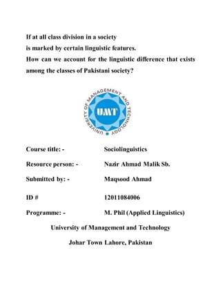 If at all class division in a society is marked by
certain linguistic features
How can we account for the linguistic difference
that exists among the classes of Pakistani society?
Course title: - Sociolinguistics
Resource person: - Nazir Ahmad Malik Sb.
Submitted by: - Maqsood Ahmad
ID # 12011084006
Programme: - M. Phil (Applied Linguistics)
University of Management and Technology
Johar Town Lahore, Pakistan
 
