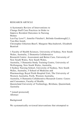 RESEARCH ARTICLE
A Systematic Review of Interventions to
Change Staff Care Practices in Order to
Improve Resident Outcomes in Nursing
Homes
Lee-Fay Low1*, Jennifer Fletcher1, Belinda Goodenough2,3,
Yun-Hee Jeon4,
Christopher Etherton-Beer5, Margaret MacAndrew6, Elizabeth
Beattie6
1 Faculty of Health Sciences, University of Sydney, New South
Wales, Australia, 2 Dementia Collaborative
Research Centre: Assessment and Better Care, University of
New South Wales, New South Wales,
Australia, 3 Dementia Study Training Centre, University of
Wollongong, New South Wales, Australia,
4 Sydney Nursing School, University of Sydney, New South
Wales, Australia, 5 School of Medicine and
Pharmacology Royal Perth Hospital Unit, The University of
Western Australia, Perth, Western Australia,
Australia, 6 Dementia Collaborative Research Centre: Carers
and Consumers, Faculty of Health,
Queensland University of Technology, Brisbane, Queensland,
Australia
* [email protected]
Abstract
Background
We systematically reviewed interventions that attempted to
 