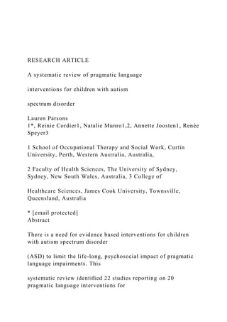 RESEARCH ARTICLE
A systematic review of pragmatic language
interventions for children with autism
spectrum disorder
Lauren Parsons
1*, Reinie Cordier1, Natalie Munro1,2, Annette Joosten1, Renée
Speyer3
1 School of Occupational Therapy and Social Work, Curtin
University, Perth, Western Australia, Australia,
2 Faculty of Health Sciences, The University of Sydney,
Sydney, New South Wales, Australia, 3 College of
Healthcare Sciences, James Cook University, Townsville,
Queensland, Australia
* [email protected]
Abstract
There is a need for evidence based interventions for children
with autism spectrum disorder
(ASD) to limit the life-long, psychosocial impact of pragmatic
language impairments. This
systematic review identified 22 studies reporting on 20
pragmatic language interventions for
 