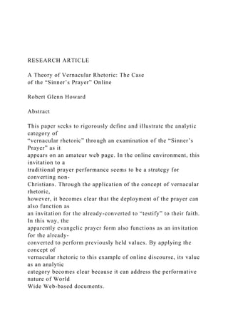 RESEARCH ARTICLE
A Theory of Vernacular Rhetoric: The Case
of the “Sinner’s Prayer” Online
Robert Glenn Howard
Abstract
This paper seeks to rigorously define and illustrate the analytic
category of
“vernacular rhetoric” through an examination of the “Sinner’s
Prayer” as it
appears on an amateur web page. In the online environment, this
invitation to a
traditional prayer performance seems to be a strategy for
converting non-
Christians. Through the application of the concept of vernacular
rhetoric,
however, it becomes clear that the deployment of the prayer can
also function as
an invitation for the already-converted to “testify” to their faith.
In this way, the
apparently evangelic prayer form also functions as an invitation
for the already-
converted to perform previously held values. By applying the
concept of
vernacular rhetoric to this example of online discourse, its value
as an analytic
category becomes clear because it can address the performative
nature of World
Wide Web-based documents.
 