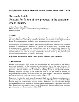 Published in IBA Karachi’s Research Journal ‘Business Review’ (Vol.7, No. 2)


Research Article
Reasons for failure of new products in the consumer
goods industry
Author: Usamah Iyyaz Billah
Mphil - Hailey College of Commerce, University of the Punjab
Lahore, Pakistan


Abstract
Consumer goods companies launch new products in order to create diversification in their
product portfolios and successfully compete in the market. However, based on in-depth literature
review, it has been identified that only a few of these new products are successful.
For the purpose of this research article, detailed interviews have been conducted with corporate
managers of consumer goods companies in Pakistan and the Middle East. This article, hence
investigates the key reasons for new product failure, the level of impact of these reasons & the
measures that should be taken in order to avoid new product failure. The findings and
recommendations can serve as a useful guideline for decision makers of this field and also
provide further opportunities for research in this area.

Key Words: New products, launch, failure, reasons, consumer goods, Marketing


1. Introduction
Perhaps most companies today believe that diversification is a pre requisite for surviving &
competing successfully in the consumer & trade markets. One of the main tools used by
companies for diversification is expanding the company’s portfolio through launch of new
products. The new products can be launched in existing as well as new product segments.
However, extensive literature review shows that most of the new products launched by
companies end up in failure. This results in huge loss of the company’s investment in production,
packaging, machinery, marketing, human resources and goodwill.
Keeping in view the above, this research takes an in-depth look into the reasons that cause new
product failure. Based on extensive literature review, key variables have been identified and their
relation along with level of impact has been studied. The research has been conducted through
interviews with corporate managers in consumer goods companies from Pakistan and the Middle
East. This research article can be highly useful for corporate decision makers in the consumer
goods industries as well as researchers of this field.
 