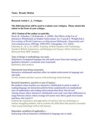 Name: Brandy Shelton
_____________________________________________________________

Research Article # _2_ Critique.

The following form will be used to evaluate your critiques. Please attach this
rubric to the front of your critique.

APA Citation of the author (s) and title.
Swan, K., Schenker, J. & Kratcoski, A. (2008). The Effects of the Use of
Interactive Whiteboards on Student Achievement. In J. Luca & E. Weippl (Eds.),
Proceedings of World Conference on Educational Multimedia, Hypermedia and
Telecommunications 2008 (pp. 3290-3297). Chesapeake, VA: AACE.
Edmonds, K., & Li, Q. (2005). Teaching At-Risk Students with Technology:
Teachers' Beliefs, Experiences, and Strategies for Success. Online Submission,
Retrieved from ERIC database.

Type of design or methodology was used.:
Quantitative (compared language arts and math scores from state testing), and
qualitative (teacher’s comments were examined).
Qualitative data analysis.

Educational issue being researched.:
Interactive whiteboards and their affect on student achievement in language arts
and math.
At-risk students and their success with technology based learning.

Research hypothesis, question or area of inquiry.:
Do students whose teachers use interactive whiteboards to assist in math or
reading/language art instruction perform better academically (on standardized
tests of mathematics and reading achievement) than those who do not?
Among classes where interactive whiteboards were used, were there differences in
usage between classes whose average test scores were above grade level means
and those who weren’t?
Explore the experiences and approaches of teachers who use technology to
instruct struggling students, and to examine the difficulties that teachers encounter
when using technology with at-risk learners.

Dependent variable(s) (if applicable.). :
Instructing with an interactive whiteboard in language arts or math.
 