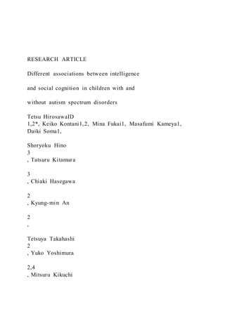 RESEARCH ARTICLE
Different associations between intelligence
and social cognition in children with and
without autism spectrum disorders
Tetsu HirosawaID
1,2*, Keiko Kontani1,2, Mina Fukai1, Masafumi Kameya1,
Daiki Soma1,
Shoryoku Hino
3
, Tatsuru Kitamura
3
, Chiaki Hasegawa
2
, Kyung-min An
2
,
Tetsuya Takahashi
2
, Yuko Yoshimura
2,4
, Mitsuru Kikuchi
 